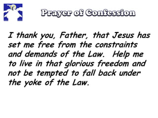Prayer of ConfessionI thank you, Father, that Jesus has set me free from the constraints and demands of the Law.  Help me to live in that glorious freedom and not be tempted to fall back under the yoke of the Law.