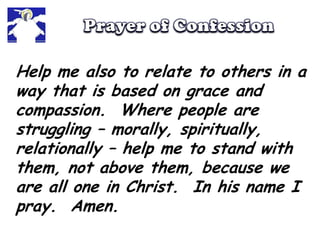 Prayer of ConfessionHelp me also to relate to others in a way that is based on grace and compassion.  Where people are struggling – morally, spiritually, relationally – help me to stand with them, not above them, because we are all one in Christ.  In his name I pray.  Amen.