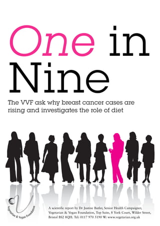 One in
Nine
The VVF ask why breast cancer cases are
rising and investigates the role of diet




            A scientific report by Dr Justine Butler, Senior Health Campaigner,
            Vegetarian & Vegan Foundation, Top Suite, 8 York Court, Wilder Street,
            Bristol BS2 8QH. Tel: 0117 970 5190 W: www.vegetarian.org.uk
 