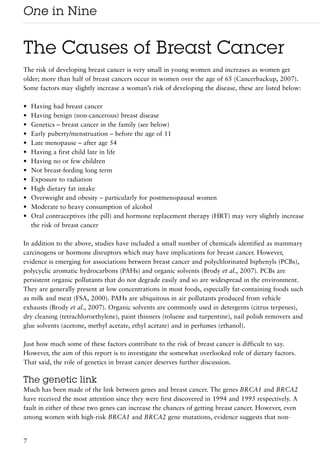 One in Nine

The Causes of Breast Cancer
The risk of developing breast cancer is very small in young women and increases as women get
older; more than half of breast cancers occur in women over the age of 65 (Cancerbackup, 2007).
Some factors may slightly increase a woman’s risk of developing the disease, these are listed below:

•   Having had breast cancer
•   Having benign (non-cancerous) breast disease
•   Genetics – breast cancer in the family (see below)
•   Early puberty/menstruation – before the age of 11
•   Late menopause – after age 54
•   Having a first child late in life
•   Having no or few children
•   Not breast-feeding long term
•   Exposure to radiation
•   High dietary fat intake
•   Overweight and obesity – particularly for postmenopausal women
•   Moderate to heavy consumption of alcohol
•   Oral contraceptives (the pill) and hormone replacement therapy (HRT) may very slightly increase
    the risk of breast cancer

In addition to the above, studies have included a small number of chemicals identified as mammary
carcinogens or hormone disruptors which may have implications for breast cancer. However,
evidence is emerging for associations between breast cancer and polychlorinated biphenyls (PCBs),
polycyclic aromatic hydrocarbons (PAHs) and organic solvents (Brody et al., 2007). PCBs are
persistent organic pollutants that do not degrade easily and so are widespread in the environment.
They are generally present at low concentrations in most foods, especially fat-containing foods such
as milk and meat (FSA, 2000). PAHs are ubiquitous in air pollutants produced from vehicle
exhausts (Brody et al., 2007). Organic solvents are commonly used in detergents (citrus terpenes),
dry cleaning (tetrachloroethylene), paint thinners (toluene and turpentine), nail polish removers and
glue solvents (acetone, methyl acetate, ethyl acetate) and in perfumes (ethanol).

Just how much some of these factors contribute to the risk of breast cancer is difficult to say.
However, the aim of this report is to investigate the somewhat overlooked role of dietary factors.
That said, the role of genetics in breast cancer deserves further discussion.

The genetic link
Much has been made of the link between genes and breast cancer. The genes BRCA1 and BRCA2
have received the most attention since they were first discovered in 1994 and 1995 respectively. A
fault in either of these two genes can increase the chances of getting breast cancer. However, even
among women with high-risk BRCA1 and BRCA2 gene mutations, evidence suggests that non-


7
 