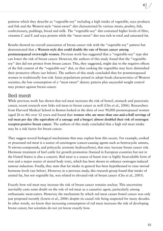 patterns which they describe as “vegetable-soy” including a high intake of vegetable, soya products
and fish and the Western-style “meat-sweet” diet characterised by various meats, poultry, fish,
confectionary, puddings, bread and milk. The “vegetable-soy” diet contained higher levels of fibre,
vitamins C and E and soya protein while the “meat-sweet” diet was rich in total and saturated fat.

Results showed no overall association of breast cancer risk with the “vegetable-soy” pattern but
demonstrated that a Western-style diet could double the rate of breast cancer among
postmenopausal overweight women. Previous work has suggested that a “vegetable-soy” type diet
can lower the risk of breast cancer. However, the authors of this study found that the “vegetable-
soy” diet did not protect from breast cancer. This, they suggested, might due to the negative effects
of the fish content of the “vegetable-soy” diet, or that cooking the vegetables may have diminished
their protective effects (see below). The authors of this study concluded that for postmenopausal
women in traditionally low-risk Asian populations poised to adopt foods characteristics of Western
societies, the low consumption of a “meat-sweet” dietary pattern plus successful weight control
may protect against breast cancer.

Red meat
While previous work has shown that red meat increases the risk of bowel, stomach and pancreatic
cancer, recent research now links red meat to breast cancer as well (Cho et al., 2006). Researchers
from Harvard Medical School in Boston looked at the diets of over 90,000 premenopausal women
(aged 26 to 46) over 12 years and found that women who ate more than one-and-a-half servings of
red meat per day (the equivalent of a sausage and a burger) almost doubled their risk of oestrogen
receptor-positive breast cancer. The authors of this study concluded that a high red meat intake
may be a risk factor for breast cancer.

They suggest several biological mechanisms that may explain how this occurs. For example, cooked
or processed red meat is a source of carcinogens (cancer-causing agents such as heterocyclic amines,
N nitroso-compounds, and polycyclic aromatic hydrocarbons), that may increase breast cancer risk.
Hormone treatment of beef cattle for growth promotion (banned in European countries but not in
the United States) is also a concern. Red meat is a source of haem iron (a highly bioavailable form of
iron and a major source of stored body iron), which has been shown to enhance oestrogen-induced
tumour induction. Finally, they state that fat intake in general has been hypothesised to raise steroid
hormone levels (see below). However, in a previous study, this research group found that intake of
animal fat, but not vegetable fat, was related to elevated risk of breast cancer (Cho et al., 2003).

Exactly how red meat may increase the risk of breast cancer remains unclear. This uncertainty
inevitably casts some doubt on the role of red meat as a causative agent, particularly among
enthusiastic meat-eaters. However, the mechanism by which red meat causes bowel cancer was only
just proposed recently (Lewin et al., 2006) despite its causal role being suspected for many decades.
In other words, we know that increasing consumption of red meat increases the risk of developing
breast cancer, but scientists do not yet know exactly how.




                                                                                                    10
 