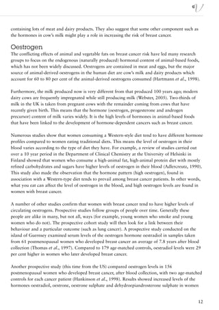 containing lots of meat and dairy products. They also suggest that some other component such as
the hormones in cow’s milk might play a role in increasing the risk of breast cancer.

Oestrogen
The conflicting effects of animal and vegetable fats on breast cancer risk have led many research
groups to focus on the endogenous (naturally produced) hormonal content of animal-based foods,
which has not been widely discussed. Oestrogens are contained in meat and eggs, but the major
source of animal-derived oestrogens in the human diet are cow’s milk and dairy products which
account for 60 to 80 per cent of the animal-derived oestrogens consumed (Hartmann et al., 1998).

Furthermore, the milk produced now is very different from that produced 100 years ago; modern
dairy cows are frequently impregnated while still producing milk (Webster, 2005). Two-thirds of
milk in the UK is taken from pregnant cows with the remainder coming from cows that have
recently given birth. This means that the hormone (oestrogen, progesterone and androgen
precursor) content of milk varies widely. It is the high levels of hormones in animal-based foods
that have been linked to the development of hormone-dependent cancers such as breast cancer.

Numerous studies show that women consuming a Western-style diet tend to have different hormone
profiles compared to women eating traditional diets. This means the level of oestrogen in their
blood varies according to the type of diet they have. For example, a review of studies carried out
over a 10 year period in the Department of Clinical Chemistry at the University of Helsinki in
Finland showed that women who consume a high-animal fat, high-animal protein diet with mostly
refined carbohydrates and sugars have higher levels of oestrogen in their blood (Adlercreutz, 1990).
This study also made the observation that the hormone pattern (high oestrogen), found in
association with a Western-type diet tends to prevail among breast cancer patients. In other words,
what you eat can affect the level of oestrogen in the blood, and high oestrogen levels are found in
women with breast cancer.

A number of other studies confirm that women with breast cancer tend to have higher levels of
circulating oestrogens. Prospective studies follow groups of people over time. Generally these
people are alike in many, but not all, ways (for example, young women who smoke and young
women who do not). The prospective cohort study will then look for a link between their
behaviour and a particular outcome (such as lung cancer). A prospective study conducted on the
island of Guernsey examined serum levels of the oestrogen hormone oestradiol in samples taken
from 61 postmenopausal women who developed breast cancer an average of 7.8 years after blood
collection (Thomas et al., 1997). Compared to 179 age-matched controls, oestradiol levels were 29
per cent higher in women who later developed breast cancer.

Another prospective study (this time from the US) compared oestrogen levels in 156
postmenopausal women who developed breast cancer, after blood collection, with two age-matched
controls for each cancer patient (Hankinson et al., 1998). Results showed increased levels of the
hormones oestradiol, oestrone, oestrone sulphate and dehydroepiandrosterone sulphate in women


                                                                                                    12
 