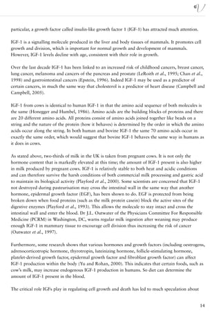particular, a growth factor called insulin-like growth factor 1 (IGF-1) has attracted much attention.

IGF-1 is a signalling molecule produced in the liver and body tissues of mammals. It promotes cell
growth and division, which is important for normal growth and development of mammals.
However, IGF-1 levels decline with age, consistent with their role in growth.

Over the last decade IGF-1 has been linked to an increased risk of childhood cancers, breast cancer,
lung cancer, melanoma and cancers of the pancreas and prostate (LeRoith et al., 1995; Chan et al.,
1998) and gastrointestinal cancers (Epstein, 1996). Indeed IGF-1 may be used as a predictor of
certain cancers, in much the same way that cholesterol is a predictor of heart disease (Campbell and
Campbell, 2005).

IGF-1 from cows is identical to human IGF-1 in that the amino acid sequence of both molecules is
the same (Honegger and Humbel, 1986). Amino acids are the building blocks of proteins and there
are 20 different amino acids. All proteins consist of amino acids joined together like beads on a
string and the nature of the protein (how it behaves) is determined by the order in which the amino
acids occur along the string. In both human and bovine IGF-1 the same 70 amino acids occur in
exactly the same order, which would suggest that bovine IGF-1 behaves the same way in humans as
it does in cows.

As stated above, two-thirds of milk in the UK is taken from pregnant cows. It is not only the
hormone content that is markedly elevated at this time; the amount of IGF-1 present is also higher
in milk produced by pregnant cows. IGF-1 is relatively stable to both heat and acidic conditions
and can therefore survive the harsh conditions of both commercial milk processing and gastric acid
to maintain its biological activity (Playford et al., 2000). Some scientists are concerned that IGF-1
not destroyed during pasteurisation may cross the intestinal wall in the same way that another
hormone, epidermal growth factor (EGF), has been shown to do. EGF is protected from being
broken down when food proteins (such as the milk protein casein) block the active sites of the
digestive enzymes (Playford et al., 1993). This allows the molecule to stay intact and cross the
intestinal wall and enter the blood. Dr J.L. Outwater of the Physicians Committee For Responsible
Medicine (PCRM) in Washington, DC, warns regular milk ingestion after weaning may produce
enough IGF-1 in mammary tissue to encourage cell division thus increasing the risk of cancer
(Outwater et al., 1997).

Furthermore, some research shows that various hormones and growth factors (including oestrogens,
adrenocorticotropic hormone, thyrotropin, luteinizing hormone, follicle-stimulating hormone,
platelet-derived growth factor, epidermal growth factor and fibroblast growth factor) can affect
IGF-1 production within the body (Yu and Rohan, 2000). This indicates that certain foods, such as
cow’s milk, may increase endogenous IGF-1 production in humans. So diet can determine the
amount of IGF-1 present in the blood.

The critical role IGFs play in regulating cell growth and death has led to much speculation about


                                                                                                        14
 