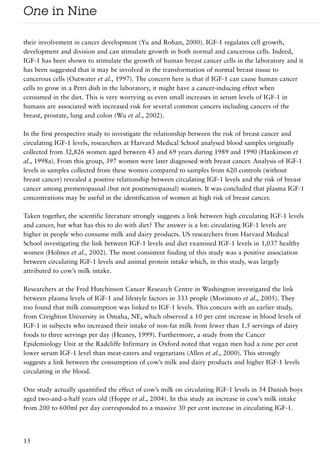 One in Nine

their involvement in cancer development (Yu and Rohan, 2000). IGF-1 regulates cell growth,
development and division and can stimulate growth in both normal and cancerous cells. Indeed,
IGF-1 has been shown to stimulate the growth of human breast cancer cells in the laboratory and it
has been suggested that it may be involved in the transformation of normal breast tissue to
cancerous cells (Outwater et al., 1997). The concern here is that if IGF-1 can cause human cancer
cells to grow in a Petri dish in the laboratory, it might have a cancer-inducing effect when
consumed in the diet. This is very worrying as even small increases in serum levels of IGF-1 in
humans are associated with increased risk for several common cancers including cancers of the
breast, prostate, lung and colon (Wu et al., 2002).

In the first prospective study to investigate the relationship between the risk of breast cancer and
circulating IGF-1 levels, researchers at Harvard Medical School analysed blood samples originally
collected from 32,826 women aged between 43 and 69 years during 1989 and 1990 (Hankinson et
al., 1998a). From this group, 397 women were later diagnosed with breast cancer. Analysis of IGF-1
levels in samples collected from these women compared to samples from 620 controls (without
breast cancer) revealed a positive relationship between circulating IGF-1 levels and the risk of breast
cancer among premenopausal (but not postmenopausal) women. It was concluded that plasma IGF-1
concentrations may be useful in the identification of women at high risk of breast cancer.

Taken together, the scientific literature strongly suggests a link between high circulating IGF-1 levels
and cancer, but what has this to do with diet? The answer is a lot: circulating IGF-1 levels are
higher in people who consume milk and dairy products. US researchers from Harvard Medical
School investigating the link between IGF-1 levels and diet examined IGF-1 levels in 1,037 healthy
women (Holmes et al., 2002). The most consistent finding of this study was a positive association
between circulating IGF-1 levels and animal protein intake which, in this study, was largely
attributed to cow’s milk intake.

Researchers at the Fred Hutchinson Cancer Research Centre in Washington investigated the link
between plasma levels of IGF-1 and lifestyle factors in 333 people (Morimoto et al., 2005). They
too found that milk consumption was linked to IGF-1 levels. This concurs with an earlier study,
from Creighton University in Omaha, NE, which observed a 10 per cent increase in blood levels of
IGF-1 in subjects who increased their intake of non-fat milk from fewer than 1.5 servings of dairy
foods to three servings per day (Heaney, 1999). Furthermore, a study from the Cancer
Epidemiology Unit at the Radcliffe Infirmary in Oxford noted that vegan men had a nine per cent
lower serum IGF-1 level than meat-eaters and vegetarians (Allen et al., 2000). This strongly
suggests a link between the consumption of cow’s milk and dairy products and higher IGF-1 levels
circulating in the blood.

One study actually quantified the effect of cow’s milk on circulating IGF-1 levels in 54 Danish boys
aged two-and-a-half years old (Hoppe et al., 2004). In this study an increase in cow’s milk intake
from 200 to 600ml per day corresponded to a massive 30 per cent increase in circulating IGF-1.




15
 