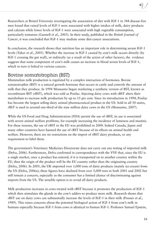 Researchers at Bristol University investigating the association of diet with IGF-1 in 344 disease-free
men found that raised levels of IGF-1 were associated with higher intakes of milk, dairy products
and calcium while lower levels of IGF-1 were associated with high vegetable consumption,
particularly tomatoes (Gunnell et al., 2003). In their study, published in the British Journal of
Cancer, it was concluded that IGF-1 may mediate some diet-cancer associations.

In conclusion, the research shows that nutrition has an important role in determining serum IGF-1
levels (Yaker et al., 2005). Whether the increase in IGF-1 caused by cow’s milk occurs directly (by
IGF-1 crossing the gut wall), or indirectly (as a result of the action of other factors), the evidence
suggests that some component of cow’s milk causes an increase in blood serum levels of IGF-1,
which in turn is linked to various cancers.

Bovine somatotrophin (BST)
Mammalian milk production is regulated by a complex interaction of hormones. Bovine
somatotrophin (BST) is a natural growth hormone that occurs in cattle and controls the amount of
milk that they produce. In 1994 Monsanto began marketing a synthetic version of BST, known as
recombinant BST (rBST), which was sold as Posilac. Injecting dairy cows with rBST alters their
metabolism to increase milk production by up to 15 per cent. Since its introduction in 1994, Posilac
has become the largest selling dairy animal pharmaceutical product in the US. Sold in all 50 states,
rBST is used in around one-third of the nine million dairy cows in the US (Monsanto, 2007).

While the US Food and Drug Administration (FDA) permit the use of rBST, its use is associated
with severe animal welfare problems, for example increasing the incidence of lameness and mastitis.
For these reasons, the use of rBST in the EU was prohibited in 2000. Indeed Canada, Japan and
many other countries have banned the use of rBST because of its effects on animal health and
welfare. However, there are no restrictions on the import of rBST dairy products, or any
requirement to label them.

The government’s Veterinary Medicines Directorate does not carry out any testing of imported milk
(Defra, 2006). Furthermore, Defra confirmed in correspondence with the VVF that, since the EU is
a single market, once a product has entered, if it is transported on to another country within the
EU, then the origin of the product will be the EU country rather than the originating country
(Defra, 2006). In 2005, the UK imported over 1,000 tons of dairy products (mainly ice-cream) from
the US (Defra, 2006a); these figures have declined from over 5,000 tons in both 2001 and 2002 but
still remain a concern, especially as the consumer has a limited chance of discriminating against
imports from the US. The sensible option is to avoid all dairy products.

Milk production increases in cows treated with rBST because it promotes the production of IGF-1
which then stimulates the glands in the cow’s udders to produce more milk. Research shows that
rBST use on dairy cows can substantially increase the levels of IGF-1 in their milk (Prosser et al.,
1989). This raises concerns about the potential biological action of IGF-1 from cow’s milk in
humans especially because IGF-1 from cows is identical to human IGF-1. Professor Samuel Epstein,


                                                                                                    16
 