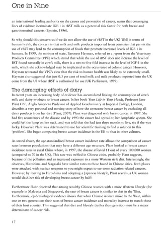 One in Nine

an international leading authority on the causes and prevention of cancer, warns that converging
lines of evidence incriminate IGF-1 in rBST milk as a potential risk factor for both breast and
gastrointestinal cancers (Epstein, 1996).

So why should this concern us if we do not allow the use of rBST in the UK? Well in terms of
human health, the concern is that milk and milk products imported from countries that permit the
use of rBST may lead to the consumption of foods that promote increased levels of IGF-1 in
humans. In 1999, the minister of state, Baroness Hayman, referred to a report from the Veterinary
Products Committee (VPC) which stated that while the use of rBST does not increase the level of
BST found naturally in cow’s milk, there is a two-to-five fold increase in the level of IGF-1 in the
milk, which she acknowledged may be implicated in the occurrence of colonic cancer. However,
Hayman reiterated the VPC’s view that the risk to human health was likely to be extremely small.
Hayman also suggested that just 0.3 per cent of total milk and milk products imported into the UK
come from the US where rBST is authorised for use (UK Parliament, 1999).

The damaging effects of dairy
In recent years an increasing body of evidence has accumulated linking the consumption of cow’s
milk and dairy products to breast cancer. In her book Your Life in Your Hands, Professor Jane
Plant CBE, Anglo American Professor of Applied Geochemistry at Imperial College, London,
describes a very personal and moving story of how she overcame breast cancer by excluding all
dairy products from her diet (Plant, 2007). Plant was diagnosed with breast cancer in 1987. She
had five recurrences of the disease and by 1993 the cancer had spread to her lymphatic system. She
could feel the lump on her neck, and was told that she had just three months to live, six if she was
lucky. However, Plant was determined to use her scientific training to find a solution to this
‘problem’. She began comparing breast cancer incidence in the UK to that in other cultures.

As stated above, the age-standardised breast cancer incidence rate allows the comparison of cancer
rates between populations that may have a different age structure. Plant looked at breast cancer
incidence rates in rural China where, in 1997, the disease affected 11 out of every 100,000 women
(compared to 70 in the UK). This rate was trebled in Chinese cities, probably Plant suggests,
because of the pollution and an increased exposure to a more Western style diet. Interestingly, she
observes, Hiroshima and Nagasaki have similar rates to those found in Chinese cities. Both places
were attacked with nuclear weapons so you might expect to see some radiation-related cancers.
However, by moving to Hiroshima and adopting a Japanese lifestyle, Plant reveals, a UK woman
would slash her risk of developing breast cancer by half!

Furthermore Plant observed that among wealthy Chinese women with a more Western lifestyle (for
example in Malaysia and Singapore), the rate of breast cancer is similar to that in the West.
Furthermore, epidemiological evidence shows that when Chinese women move to the West, within
one or two generations their rates of breast cancer incidence and mortality increase to match those
of their host country. This suggested that diet and lifestyle (rather than genetics) must be a major
determinant of cancer risk.


17
 
