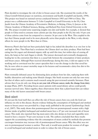 Plant decided to investigate the role of diet in breast cancer risk. She examined the results of the
China-Cornell-Oxford project on nutrition, environment and health (Campbell and Junshi, 1994).
This project was based on national surveys conducted between 1983 and 1984 in China. The
project was a collaboration between T. Colin Campbell at Cornell University in the US, Chen
Junshi from the Chinese Academy of Preventative Medicine, in Beijing, China, Li Junyao at the
Chinese Academy of Medical Sciences, Beijing, and Richard Peto from Oxford University in the
UK. The project revealed some surprising insights into diet and health. For example, it showed that
people in China tend to consume more calories per day than people in the US, but only 14 per cent
of these calories come from fat compared to a massive 36 per cent in the West. This coupled to the
fact that Chinese people tend to be more physically active than people in the West, is why obesity
affects far more people in the West than in China.

However, Plant’s diet had not been particularly high in fat; indeed she describes it as very low in fat
and high in fibre. Then Plant had a revelation: the Chinese don’t eat dairy produce. Plant had been
eating low-fat yogurt and skimmed organic milk up until this time, but within days of ceasing all
dairy, the lump on her neck began to shrink. The tumour decreased and eventually disappeared,
leading her to the conviction that there is a causal link between the consumption of dairy products
and breast cancer. Although Plant received chemotherapy during this time, it did not appear to be
working and so convinced was her cancer specialist that it was the change in diet that saved her
life, he now refers to cancer mortality maps in his lectures and recommends a dairy-free diet to his
breast cancer patients.

Plant eventually defeated cancer by eliminating dairy products from her diet, replacing them with
healthy alternatives and making some lifestyle changes. Her book recounts not only her own story
but that of others and it contains much research using the peer-reviewed scientific literature. Plant
advises that if you do only one thing to cut your risk of breast cancer, make the change from dairy
to soya (Plant, 2007). Providing breast cancer patients with sound dietary advice could greatly
increase survival rates. Taken together, these observations show that a plant-based diet can reduce
many of the risk factors associated with breast cancer.

Red alert
It’s not just the food itself that can affect the risk of breast cancer; how you cook the food can
influence its role in this disease. Recent evidence linking the consumption of barbequed and smoked
meats to breast cancer was provided by a large study published in the journal Epidemiology (Steck
et al., 2007). This study shows that postmenopausal (but not premenopausal) women with a high
lifetime intake of grilled, barbequed and smoked meats have a 47 per cent increased risk of breast
cancer. This study also reported that big meat-eaters who also skimp on fruit and vegetables were
found to have a massive 74 per cent increase in risk. The authors concluded that these results
support the accumulating evidence that the consumption of meats cooked by methods that promote
carcinogen formation may increase risk of postmenopausal breast cancer. Why this effect was not
seen in premenopausal women is unclear. That said, it would seem prudent for women of all ages
to avoid barbequed and smoked meats in order to reduce the risk of breast cancer.


                                                                                                    18
 