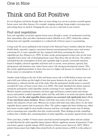 One in Nine

Think and Eat Positive
It’s not all gloom and doom though, there are many things you can do to protect yourself against
breast cancer and other diseases. For example: stopping smoking, losing weight, exercising more
and cutting down on alcohol. Changing the way you eat is vital and in your control.

Fruit and vegetables
Fruit and vegetables can protect against breast cancer through a variety of mechanisms involving
their antioxidant, fibre and other nutritional content (Michels et al., 2007). Indeed the evidence
linking fruit and vegetable consumption to a reduced risk of breast cancer is accumulating.

A large-scale US survey published in the Journal of the National Cancer Institute called the Nurses’
Health Study, reported a negative association between premenopausal breast cancer and women
consuming five or more vegetables per day compared with those consuming less than two
vegetables per day (Zhang et al., 1999). In other words, premenopausal women who ate the most
vegetables had a lower risk of developing breast cancer than those who ate the least. The authors
concluded that the consumption of fruits and vegetables high in specific carotenoids (nutrients
found in brightly coloured vegetables and fruits such as carrots, sweet potatoes, spinach, kale,
spring greens and tomatoes) may reduce breast cancer risk among premenopausal women. This,
they noted, applied particularly to those who were at a higher risk because of a family history of
breast cancer or consumption of alcohol.

Another study looking at the role of diet and breast cancer risk in 8,984 Italian women over nine-
and-a-half years follow-up (the length of time that passes between the start of the study when
information is collected and the end of the study when the participant’s health status is assessed)
recorded 207 cases of breast cancer (Sieri et al. 2004). This study identified four dietary patterns
among the participants: salad vegetables (mainly consisting of raw vegetables and olive oil);
Western (mainly consisting of potatoes, red meat, eggs and butter); canteen (pasta and tomato
sauce); and prudent (cooked vegetables, pulses and fish, with little or no wines and spirits). Results
showed that only the salad vegetables dietary pattern was associated with significantly lower (34 to
35 per cent) breast cancer incidence. Women with body mass index of less than 25 had an even
greater risk reduction (50 per cent). Whereas for women with body mass index above 25, the salad
vegetable dietary pattern had no protective effect. The authors suggest this latter finding may reflect
how leaner women might be more health conscious and how overweight women may be dieting
and so consuming more vegetables than they would normally. These findings provide compelling
evidence that a healthy diet, containing plenty of salad vegetables, can protect against breast cancer.

Three years later, a further 31 breast cancer cases had occurred among this cohort and new analysis
revealed that that the salad vegetables dietary pattern offered a significant amount of protection (75 per
cent lower), against a specific subtype (HER-2-positive) of breast cancer (Sant et al., 2007). HER-2-
positive breast cancers have higher than normal levels of a protein known as HER-2 on the surface of


19
 