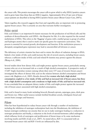 the cancer cells. This protein encourages the cancer cells to grow which is why HER-2-positive cancers
tend to grow faster than those that are HER-2 negative. Approximately 20 to 25 per cent of breast
cancer patients are described as having HER-2-positive breast cancer (Breast Cancer Care, 2007a).

Taken together, this research suggests that fruit and vegetables play an important role in protecting
against breast cancer. This is certainly an area that warrants further investigation.

Folic acid
Folic acid (folate) is an important B vitamin necessary for the production of red blood cells and the
synthesis of deoxyribonucleic acid (DNA – the blueprint for life). It is also required for the normal
methylation of DNA. This refers to the ‘flagging’ of genes with a methyl group (a group of carbon
and hydrogen atoms) that is used to mark out specific genes for expression (activation). This
process is essential for normal growth, development and function. If the methylation process is
disrupted, unregulated gene expression may lead to uncontrolled cell division or cancer.

The deficiency of certain vitamins has been said to mimic the effects of radiation damage to DNA.
Indeed a low intake of folic acid could increase the risk of several cancers, including breast cancer,
whereas a sufficient intake of folic acid and related B vitamins may protect against this disease
(Wang et al., 2006).

Several studies show how dietary folic acid might protect against breast cancer, particularly among
women who are at an increased risk as a result of high alcohol consumption. A prospective study of
17,447 Anglo-Australian women (among whom there were 537 cases of invasive breast cancer)
investigated the effects of dietary folic acid on the relation between alcohol consumption and breast
cancer risk (Baglietto et al., 2005). Results showed that women who had a high alcohol
consumption coupled to a low intake of folic acid had an increased risk of breast cancer, but those
with a high alcohol consumption and a moderate to high intake of folic acid had no increased risk.
It was concluded that an adequate dietary intake of folic acid might protect against the increased
risk of breast cancer associated with high alcohol consumption.

Folic acid is found in many foods including broccoli, Brussels sprouts, asparagus, peas, chick peas
and brown rice. Other useful sources include fortified breakfast cereals, wholegrain bread and
certain fruits (oranges and bananas).

Fibre
Fibre has been hypothesised to reduce breast cancer risk through a number of mechanisms
including the inhibition of oestrogen reabsorption back into the bloodstream, the inhibition of
human oestrogen synthetase (an enzyme that we use to make oestrogen) leading to a reduction in
oestrogen production and finally, a reduction in the levels of steroid hormones called androgens
which influence levels of oestrogens and proliferation of breast tissue or by some mechanism
involving insulin and IGFs (Cade et al., 2007). As stated above, IGF-1 is associated with an
increased breast cancer risk and IGF-1 levels are influenced by diet.


                                                                                                     20
 