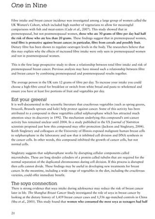 One in Nine

Fibre intake and breast cancer incidence was investigated among a large group of women called the
UK Women’s Cohort, which included high number of vegetarians to allow for meaningful
comparisons with fish and meat-eaters (Cade et al., 2007). This study showed that in
premenopausal, but not postmenopausal women, those who ate 30 grams of fibre per day had half
the risk of those who ate less than 20 grams. These findings suggest that in premenopausal women,
total fibre is protective against breast cancer; in particular, fibre from cereals and possibly fruit.
Dietary fibre has been shown to regulate oestrogen levels in the body. The researchers believe that
this may explain why the effects of increased fibre intake were only seen in premenopausal women
and not in postmenopausal women.

This is the first large prospective study to show a relationship between total fibre intake and risk of
premenopausal breast cancer. Previous analysis may have missed such a relationship between fibre
and breast cancer by combining premenopausal and postmenopausal results together.

The average person in the UK eats 12 grams of fibre per day. To increase your intake you could
choose a high-fibre cereal for breakfast or switch from white bread and pasta to wholemeal and
ensure you have at least five portions of fruit and vegetables per day.

Eat your greens!
It is well-documented in the scientific literature that cruciferous vegetables (such as spring greens,
broccoli, Brussels sprouts and kale) help protect against cancer. Some of this activity has been
attributed to a compound in these vegetables called sulphurophane which has attracted much
attention since its discovery in 1992. The mechanism underlying this compound’s anti-cancer
activity has remained unclear until 2004. In a study published in the US Journal of Nutrition
scientists proposed just how this compound may offer protection (Jackson and Singletary, 2004).
Keith Singletary and colleagues at the University of Illinois exposed malignant human breast cells
to sulphurophane in the laboratory and saw that it inhibited cell division and DNA synthesis in
the cancer cells. In other words, this compound inhibited the growth of cancer cells, but not
normal cells.

Singletary suggests that sulphurophane works by disrupting cellular components called
microtubules. These are long slender cylinders of a protein called tubulin that are required for the
normal separation of the duplicated chromosomes during cell division. If this process is disrupted
then cells cannot divide. These findings may be useful in developing new treatments for breast
cancer. In the meantime, including a wide range of vegetables in the diet, including the cruciferous
varieties, could offer immediate benefit.

The soya connection
There is strong evidence that soya intake during adolescence may reduce the risk of breast cancer
later in life. The Shanghai Breast Cancer Study investigated the role of soya in breast cancer by
looking at the dietary history of 1,459 breast cancer cases and 1,556 age-matched controls in China
(Shu et al., 2001). This study found that women who consumed the most soya as teenagers had half


21
 