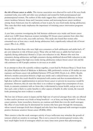 the risk of breast cancer as adults. This inverse association was observed for each of the soya foods
examined (tofu, soya milk and other soya products) and existed for both premenopausal and
postmenopausal women. The authors of this study suggest that a substantial difference in breast
cancer incidence between Asian and Caucasian women and increasing breast cancer incidence
among Asian-Americans may be explained, at least in part, by soya food intake during adolescence.
They state that their study emphasises the importance of initiating cancer intervention programs
early in life.

A year later, scientists investigating the link between adolescent soya intake and breast cancer
asked over 1,000 Asian-American women (including 501 breast cancer patients) how often they
ate soya foods such as tofu, soya milk and miso. This study also found that women who
consumed soya at least once a week during adolescence had a significantly reduced risk of breast
cancer (Wu et al., 2002).

Results showed that those who were high soya consumers as both adolescents and adults had a 47
per cent reduction in risk of breast cancer. Those who ate little soya as adults but had eaten it
regularly during adolescence showed a 23 per cent reduction in risk. Women who were low
consumers during adolescence and high consumers during adulthood showed little reduction in risk.
These studies suggest that high soya intake during adolescence reduces breast cancer risk and the
risk continues to fall if people continue to eat soya as an adult.

In an attempt to draw the scientific evidence together, a team lead by Professor Bruce J. Trock from
the Johns Hopkins School of Medicine in Baltimore, MD, performed a review of 18 studies on soya
exposure and breast cancer risk published between 1978 and 2004 (Trock et al., 2006). Results
showed a modest association between a high soya intake and a reduced breast cancer risk. The
authors warn that this result should be interpreted with caution and that recommendations for
high-dose isoflavone supplementation to prevent breast cancer or prevent its recurrence would be
premature. However, they do state that there is no evidence to suggest that consumption of soya
foods, in amounts consistent with an Asian diet, is detrimental to breast health, and go on to say
that such a diet is likely to confer benefits to other aspects of health. In other words, the research
looks promising but more evidence is needed.

The low rate of breast cancer in Japan and the high rate of survival amongst those who are affected
is often used to promote soya foods as being beneficial – or at least, not being harmful – for breast
cancer patients. Some researchers, however, are cautious and think that even the small oestrogen-
like effect of soya foods may be detrimental for women who have gone through the menopause,
whose natural oestrogen levels have dropped and who have been diagnosed with oestrogen-receptor
positive (hormone sensitive) breast cancer (PCRM, 2002).

Their concern is that the weak oestrogen activity of soya isoflavones may stimulate the growth of
tumours which are sensitive to oestrogen. This is not a concern for premenopausal women, who
have much higher levels of oestrogens which are many times more potent than phytoestrogens.


                                                                                                    22
 
