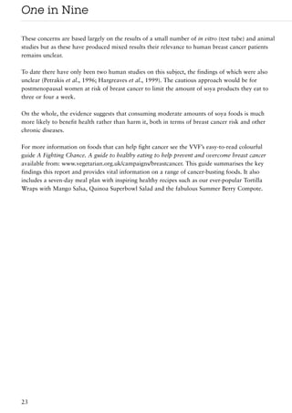 One in Nine

These concerns are based largely on the results of a small number of in vitro (test tube) and animal
studies but as these have produced mixed results their relevance to human breast cancer patients
remains unclear.

To date there have only been two human studies on this subject, the findings of which were also
unclear (Petrakis et al., 1996; Hargreaves et al., 1999). The cautious approach would be for
postmenopausal women at risk of breast cancer to limit the amount of soya products they eat to
three or four a week.

On the whole, the evidence suggests that consuming moderate amounts of soya foods is much
more likely to benefit health rather than harm it, both in terms of breast cancer risk and other
chronic diseases.

For more information on foods that can help fight cancer see the VVF’s easy-to-read colourful
guide A Fighting Chance. A guide to healthy eating to help prevent and overcome breast cancer
available from: www.vegetarian.org.uk/campaigns/breastcancer. This guide summarises the key
findings this report and provides vital information on a range of cancer-busting foods. It also
includes a seven-day meal plan with inspiring healthy recipes such as our ever-popular Tortilla
Wraps with Mango Salsa, Quinoa Superbowl Salad and the fabulous Summer Berry Compote.




23
 