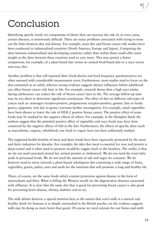Conclusion
Identifying specific foods (or components of them) that can increase the risk of, or even cause,
certain diseases, is notoriously difficult. There are many problems associated with trying to tease
out the links between diet and disease. For example, most diet and breast cancer risk studies have
been conducted in industrialised countries (North America, Europe and Japan). Comparing the
diets between industrialised and developing countries rather than within them could offer more
insight as the diets between these countries tend to vary more. This may permit a better
comparison, for example, of a plant-based diet versus an animal food-based diet or a soya versus
non-soya diet.

Another problem is that self-reported diets (food diaries and food frequency questionnaires) are
often assessed with considerable measurement error. Furthermore, most studies tend to focus on the
diet consumed as an adult, whereas strong evidence suggests dietary influences before adulthood
can affect breast cancer risk later in life. For example, research shows that a high soya intake
during adolescence can reduce the risk of breast cancer later in life. The average follow-up time
may be too short to determine significant conclusions. The effect of diet on different sub-types of
cancer such as: oestrogen receptor-positive, progesterone receptor-positive, genetic (due to faulty
genes), epigenetic (not due to genes) warrants further investigation. For example, salad vegetables
have been shown to lower the risk of HER-2 positive breast cancer. The positive effect of some
foods may be masked by the negative effects of others. For example, in the Shanghai Study the
authors suggest that the potential positive effect of vegetables and soya foods may have been
countered by the negative effects of fish in the diet. Furthermore, the effects of specific diets (such
as macrobiotic, organic, wholefood, raw food or vegan) have not been sufficiently studied.

The supposed health benefits of meat and dairy foods have been vigorously promoted by the meat
and dairy industries for decades. For example, the idea that meat is essential for iron and protein is
deep-rooted and is often used to pressure would-be veggies back to the butchers. The reality is that
we do not need saturated animal fat, animal protein or cholesterol. We do not need the trans fatty
acids in processed foods. We do not need the amount of salt and sugar we consume. We do
however need to move towards a plant-based, wholegrain diet containing a wide range of fruits,
vegetables, grains, pulses, nuts and seeds for the nutrients that will promote a long and healthy life.

These, of course, are the same foods which contain protection against disease in the form of
antioxidants and fibre. What is killing the Western world are the degenerative diseases associated
with affluence. It is clear that the same diet that is good for preventing breast cancer is also good
for preventing heart disease, obesity, diabetes and so on.

The milk debate deserves a special mention here as the notion that cow’s milk is a natural and
healthy drink for humans is so deeply entrenched in the British psyche, yet the evidence suggests
milk may be doing us more harm than good. Of course we need calcium for our bones and teeth


                                                                                                        24
 