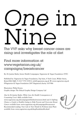One in
Nine
The VVF asks why breast cancer cases are
rising and investigates the role of diet

Find more information at
www.vegetarian.org.uk/
campaigns/breastcancer
By: Dr Justine Butler, Senior Health Campaigner, Vegetarian & Vegan Foundation (VVF)

Published by: Vegetarian & Vegan Foundation, Top Suite, 8 York Court, Wilder Street,
Bristol BS2 8QH. T: 0117 970 5190 E: info@vegetarian.org.uk W: www.vegetarian.org.uk
©Vegetarian & Vegan Foundation 2007 Registered charity 1037486

Illustration: Philip Downs
Graphic design: The Ethical Graphic Design Company Ltd

Also by Dr Justine Butler: White Lies: the Health Consequences of
Consuming Cow’s Milk available from:
www.vegetarian.org.uk/campaigns/whitelies/resources.html and A Fighting
Chance: a Guide to Healthy Eating to Help Prevent and Overcome Breast
Cancer available from: www.vegetarian.org.uk/campaigns/breastcancer
Recommended reading: Your Life in Your Hands by Professor Jane Plant
available from: www.vegetarian.org.uk/shop/bookshealth.shtml

                                                                                       i
 