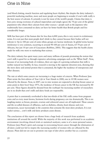 One in Nine

(and blood clotting, muscle function and regulating heart rhythm). But despite the dairy industry’s
powerful marketing machine, more and more people are beginning to wonder if cow’s milk really is
the best source of calcium. It certainly is not for most of the world’s people. Claims that dairy is
best carry strong overtones of cultural imperialism and simply ignore the 70 per cent of the global
population who obtain their calcium from other sources – people such as the Japanese who
traditionally have consumed no dairy yet have far better health than British people and live
considerably longer.

Milk has been part of the human diet for less than 6,000 years; this is very recent in evolutionary
terms. It is not just that most people don’t drink it; they cannot because their bodies will not
tolerate it. Up to 100 per cent of some ethnic groups are lactose intolerant. In global terms lactose
intolerance is very common, occurring in around 90-100 per cent of Asians, 65-70 per cent of
Africans, but just 10 per cent of Caucasians (Robbins, 2001). This suggests that the health claims
made for milk owe more to marketing than science.

The dairy industry has spent many years and many millions of pounds promoting the notion that
cow’s milk is good for us through expensive advertising campaigns such as the ‘White Stuff’. Now,
because of an increasing body of evidence, there are signs of a growing realisation that milk is
neither natural nor healthy. In fact, research is moving in the opposite direction now, showing that
the more dairy and animal protein that is consumed, the higher the incidence of osteoporosis and
other diseases.

The rate at which some cancers are increasing is a huge matter of concern. When Professor Jane
Plant wrote the first edition of Your Life in Your Hands in 2000, one in 10 UK women were
affected by the disease. Now, in 2007, one in nine women are expected to develop breast cancer at
some point in their lives! Since 1971, the incidence of breast cancer in the UK has increased by 80
per cent. These figures should be shouted from the rooftops! An increasing number of researchers
are in no doubt that cow’s milk and dairy foods are responsible.

A point that is consistently overlooked is that two-thirds of the UK’s milk comes from pregnant
cows and as every mum knows, hormone levels during pregnancy can rise dramatically. This is no
laughing matter as breast, prostate, ovarian and colorectal cancer are all implicated. These cancers
and the so-called diseases of affluence, such as diabetes, obesity, heart disease and even
osteoporosis, occur increasingly in the countries that consume the most dairy products. It is not
rocket science… cow’s milk and dairy products cause disease.

The conclusions of this report are drawn from a huge body of research from academic
institutions all around the world. While the majority of this work was performed in an academic
environment (involving clinical trials or statistical analysis), some is of a more personal nature.
Professor Jane Plant’s spirit and courage in overcoming breast cancer through the elimination of
all dairy could not fail to inspire the increasing number of women who are affected by this
disease. Plant did not set out to promote one type of diet above another but as a scientist


25
 