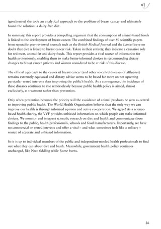 (geochemist) she took an analytical approach to the problem of breast cancer and ultimately
found the solution: a dairy-free diet.

In summary, this report provides a compelling argument that the consumption of animal-based foods
is linked to the development of breast cancer. The combined findings of over 50 scientific papers
from reputable peer-reviewed journals such as the British Medical Journal and the Lancet leave no
doubt that diet is linked to breast cancer risk. Taken in their entirety, they indicate a causative role
for red meat, animal fat and dairy foods. This report provides a vital source of information for
health professionals, enabling them to make better-informed choices in recommending dietary
changes to breast cancer patients and women considered to be at risk of this disease.

The official approach to the causes of breast cancer (and other so-called diseases of affluence)
remains extremely equivocal and dietary advice seems to be based far more on not upsetting
particular vested interests than improving the public’s health. As a consequence, the incidence of
these diseases continues to rise remorselessly because public health policy is aimed, almost
exclusively, at treatment rather than prevention.

Only when prevention becomes the priority will the avoidance of animal products be seen as central
to improving public health. The World Health Organisation believes that the only way we can
improve our health is through informed opinion and active co-operation. We agree! As a science-
based health charity, the VVF provides unbiased information on which people can make informed
choices. We monitor and interpret scientific research on diet and health and communicate those
findings to the public, health professionals, schools and food manufacturers. Importantly, we have
no commercial or vested interests and offer a vital – and what sometimes feels like a solitary –
source of accurate and unbiased information.

So it is up to individual members of the public and independent-minded health professionals to find
out what they can about diet and heath. Meanwhile, government health policy continues
unchanged, like Nero fiddling while Rome burns.




                                                                                                     26
 
