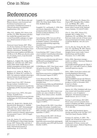 One in Nine

References
Adlercreutz, H. 1990. Western diet and        Campbell, T.C. and Campbell, T.M. II.        Cho, E., Spiegelman, D., Hunter, D.J.,
Western diseases: some hormonal and           2004. The China Study. Dallas, Texas,        Chenm W.Y., Stampfer, M.J., Colditz,
biochemical mechanisms and                    USA: BenBella Books.                         G.A. and Willett, W.C. 2003.
associations. Scandinavian Journal of                                                      Premenopausal fat intake and risk of
Clinical Laboratory Investigation             Campbell, T.C. and Junshi, C. 1994. Diet     breast cancer. Journal of the National
Supplementum. 201, 3-23.                      and chronic degenerative diseases:           Cancer Institute. 95 (14)1079-1085.
                                              perspectives from China. American
Allen, N.E., Appleby, P.N., Davey, G.K.       Journal of Clinical Nutrition. 59 (5         Cho, E., Chen, W.Y., Hunter, D.J.,
and Key, T.J. 2000. Hormones and diet:        Suppl) 1153S-1161S.                          Stampfer, M.J., Colditz, G.A.,
low insulin-like growth factor-I but                                                       Hankinson, S.E. and Willett, W.C. 2006.
normal bioavailable androgens in vegan        Cancerbackup, 2006. Can you tell me          Red meat intake and risk of breast cancer
men. British Journal of Cancer. 83 (1)        about the genes that cause breast cancer     among premenopausal women. Archives
95-97.                                        in families? [online]. Cancerbackup          of Internal Medicine. 166 (20) 2253-
                                              informing understanding supporting.          2259.
American Cancer Society, 2007. What           Available from:
Are the Key Statistics for Breast Cancer?     http://www.cancerbackup.org.uk/QAs/45        Cui, X., Dai, Q., Tseng, M., Shu, XO.,
[online]. American Cancer Society cancer      6 [Accessed August 7 2007].                  Gao, Y.T. and Zheng, W. 2007. Dietary
reference information. Available from:                                                     patterns and breast cancer risk in the
http://www.cancer.org/docroot/CRI/conte       Cancerbackup, 2007. Causes of breast         shanghai breast cancer study. Cancer
nt/CRI_2_4_1X_What_are_the_key_statis         cancer [online]. Cancerbackup informing      Epidemiology and Biomarkers
tics_for_breast_cancer_5.asp [Accessed        understanding supporting. Available          Prevention. 16 (7) 1443-1448.
August 8 2007].                               from:
                                              http://www.cancerbackup.org.uk/Cancert       Defra, 2006. Operations manager -
Baglietto, L., English, D.R., Gertig, D.M/,   ype/Breast/Causesdiagnosis/Causes            residue surveillance, Veterinary Medicines
Hopper, J.L. and Giles, G.G. 2005. Does       [Accessed August 16 2007].                   Directorate, Defra.
dietary folate intake modify effect of                                                     (m.green@vmd.defra.gsi.gov.uk) March 3
alcohol consumption on breast cancer risk?    CANCERactive, 2007. New breast cancer        2006. IGF-1 and milk. E-mail to J. Butler
British Medical Journal. 331 (7520) 807.      risk gene discovered. Cancer Watch,          (justine@vegetarian.org.uk).
                                              volume 5, issue 4 [online]. Available
Bingham, S.A., Luben, R., Welch, A.,          from:                                        Defra, 2006a. Food chain analysis and
Wareham, N., Khaw, K.T. and Day, N.           http://www.canceractive.com/page.php?n=      Farming Regulation Directorate,
2003. Are imprecise methods obscuring a       1036 [Accessed August 29 2007].              Diversification, Organics and Trade
relation between fat and breast cancer?                                                    Statistics, Defra.
The Lancet. 362 (9379) 212-214.               Cancer Research UK, 2002. Which              (June.Neale@defra.gsi.gov.uk) February
                                              treatment for breast cancer? [online].       27 2006. UK imports of milk and dairy
Breast Cancer Care, 2007. Hormone             Available from:                              products in 2001 to December 2005.
therapy [online]. Available from:             http://www.cancerhelp.org.uk/help/default    E-mail to J. Butler
http://www.breastcancercare.org.uk/conte      .asp?page=3318#erstatus [Accessed            (justine@vegetarian.org.uk).
nt.php?page_id=442 [Accessed August 29        August 29 2007].
2007].                                                                                     Epstein, S.S. 1996. Unlabeled milk from
                                              Cancer Research UK, 2003. Cancer now         cows treated with biosynthetic growth
Breast Cancer Care, 2007a. Herceptin          number one cause of death in UK men          hormones: a case of regulatory
[online]. Available from:                     [online]. Press release archive. Available   abdication. International Journal of
http://www.breastcancercare.org.uk/conte      from:                                        Health Services. 26 (1) 173-185.
nt.php?page_id=1102 [Accessed August          http://info.cancerresearchuk.org/news/pres
29 2007].                                     sreleases/2003/may/39431 [Accessed           Farooq, S. and Coleman, M.P. 2005.
                                              August 13 2007].                             Breast cancer survival in South Asian
Brody, J.G., Rudel, R.A., Michels, K.B.,                                                   women in England and Wales. Journal of
Moysich, K.B., Bernstein, L., Attfield,       Cancer Research UK, 2005. CancerStats        Epidemiology and Community Health.
K.R. and Gray, S. 2007. Environmental         Mortality UK [online]. Available from:       59 (5) 402-406.
pollutants, diet, physical activity, body     http://info.cancerresearchuk.org/images/p
size, and breast cancer: where do we          dfs/cs_mortality_sept_2005.pdf [Accessed     FSA, 2000. Food Standards Agency.
stand in research to identify opportunities   September 17 2007].                          Dioxins and PCBs in the UK Diet: 1997
for prevention? Cancer. 109 (12 Suppl)                                                     Total Diet Study (Number 04/00).
2627-2634.                                    Cancer Research UK, 2007. UK Breast
                                              Cancer mortality statistics [online].        Ganmaa, D. and Sato, A. 2005. The
Cade, J.E., Burley, V.J. and Greenwood,       Available from:                              possible role of female sex hormones in
D.C; UK Women’s Cohort Study Steering         http://info.cancerresearchuk.org/images/p    milk from pregnant cows in the
Group. 2007. Dietary fibre and risk of        dfs/cs_mortality_sept_2005.pdf [Accessed     development of breast, ovarian and
breast cancer in the UK Women’s Cohort        October 4 2007].                             corpus uteri cancers. Medical Hypotheses.
Study. International Journal of                                                            65 (6) 1028-1037.
Epidemiology. 36 (2) 431-438.



27
 