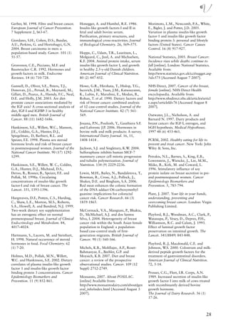 Gerber, M. 1998. Fibre and breast cancer.     Honegger, A. and Humbel, R.E. 1986.          Morimoto, L.M., Newcomb, P.A., White,
European Journal of Cancer Prevention.        Insulin-like growth factors I and II in      E., Bigler, J. and Potter, J.D. 2005.
7 Supplement 2, S63-67.                       fetal and adult bovine serum.                Variation in plasma insulin-like growth
                                              Purification, primary structures, and        factor-1 and insulin-like growth factor
Giordano, S.H., Cohen, D.S., Buzdar,          immunological cross-reactivities. Journal    binding protein-3: personal and lifestyle
A.U., Perkins, G. and Hortobagyi, G.N.        of Biological Chemistry. 26, 569–575.        factors (United States). Cancer Causes
2004. Breast carcinoma in men: a                                                           Control. 16 (8) 917-927.
population-based study. Cancer. 101 (1)       Hoppe, C., Udam, T.R., Lauritzen, L.,
51-57.                                        Molgaard, C., Juul, A. and Michaelsen,       National Statistics, 2005. Breast Cancer:
                                              K.F. 2004. Animal protein intake, serum      Incidence rises while deaths continue to
Grosvenor, C.E., Picciano, M.F. and           insulin-like growth factor I, and growth     fall [online]. London: National Statistics.
Baumrucker C.R. 1992. Hormones and            in healthy 2.5-y-old Danish children.        Available from:
growth factors in milk. Endocrine             American Journal of Clinical Nutrition.      http://www.statistics.gov.uk/cci/nugget.asp
Reviews. 14 (6) 710-728.                      80 (2) 447-452.                              ?id=575 [Accessed August 7 2007].

Gunnell, D., Oliver, S.E., Peters, T.J.,      Howe, G.R., Hirohata, T., Hislop, T.G.,      NHS Direct, 2007. Cancer of the breast,
Donovan, J.L., Persad, R., Maynard, M.,       Iscovich, J.M., Yuan, J.M., Katsouyanni,     female [online]. NHS Direct Health
Gillatt, D., Pearce, A., Hamdy, F.C., Neal,   K., Lubin, F., Marubini, E., Modan, B.,      encyclopaedia. Available from:
D.E. and Holly, J.M. 2003. Are diet-          Rohan, T. et al. 1990. Dietary factors and   http://www.nhsdirect.nhs.uk/articles/articl
prostate cancer associations mediated by      risk of breast cancer: combined analysis     e.aspx?articleId=76 [Accessed August 8
the IGF axis? A cross-sectional analysis of   of 12 case-control studies. Journal of the   2007].
diet, IGF-I and IGFBP-3 in healthy            National Cancer Institute. 82 (7) 561-
middle-aged men. British Journal of           569.                                         Outwater, J.L., Nicholson, A. and
Cancer. 88 (11) 1682-1686.                                                                 Barnard N. 1997. Dairy products and
                                              Jouana, P.N., Pouliotb, Y., Gauthiera S.F.   breast cancer: the IGF-I, estrogen, and
Hankinson, S.E., Willett, W.C., Manson,       and Laforestc J.P. 2006. Hormones in         bGH hypothesis. Medical Hypotheses.
J.E., Colditz, G.A., Hunter, D.J.,            bovine milk and milk products: A survey.     1997 48 (6) 453-461.
Spiegelman,. D, Barbieri, R.L. and            International Dairy Journal. 16, 11,
Speizer, F.E. 1998. Plasma sex steroid        1408-1414 .                                  PCRM, 2002. Healthy eating for life to
hormone levels and risk of breast cancer                                                   prevent and treat cancer. New York: John
in postmenopausal women. Journal of the       Jackson, S.J. and Singletary, K.W. 2004.     Wiley & Sons, Inc.
National Cancer Institute. 90 (17) 1292-      Sulforaphane inhibits human MCF-7
1299.                                         mammary cancer cell mitotic progression      Petrakis, N.L., Barnes, S., King, E.B.,
                                              and tubulin polymerization. Journal of       Lowenstein, J., Wiencke, J., Lee, M.M.,
Hankinson, S.E., Willett, W. C., Colditz,     Nutrition. 134 (9) 2229-2236.                Miike, R., Kirk, M. and Coward, L.
G.A., Hunter, D.J., Michaud, D.S.,                                                         1996. Stimulatory influence of soy
Deroo, B., Rosner, B., Speizer, F.E. and      Lewin, M.H., Bailey, N., Bandaletova, T.,    protein isolate on breast secretion in pre-
Pollak, M. 1998a. Circulating                 Bowman, R., Cross, A.J., Pollock, J.,        and postmenopausal women. Cancer
concentrations of insulin-like growth         Shuker, D.E. and Bingham, S.A. 2006.         Epidemiology Biomarkers and
factor-I and risk of breast cancer. The       Red meat enhances the colonic formation      Prevention. 5, 785-794.
Lancet. 351, 1393-1396.                       of the DNA adduct O6-carboxymethyl
                                              guanine: implications for colorectal         Plant, J. 2007. Your life in your hands,
Hargreaves, D.F., Potten, C.S., Harding,      cancer risk. Cancer Research. 66 (3)         understanding, preventing and
C., Shaw, L.E., Morton, M.S., Roberts,        1859-1865.                                   overcoming breast cancer. London: Virgin
S.A., Howell, A. and Bundred, N.J. 1999.                                                   Publishing Limited.
Two-week dietary soy supplementation          McCormack, V.A., Mangtani, P., Bhakta,
has an estrogenic effect on normal            D., McMichael, A.J. and dos Santos           Playford, R.J., Woodman, A.C., Clark, P.,
premenopausal breast. Journal of Clinical     Silva, I. 2004. Heterogeneity of breast      Watanapa, P., Vesey, D., Deprez, P.H.,
Endocrinology and Metabolism. 84,             cancer risk within the South Asian female    Williamson, R.C. and Calam, J. 1993.
4017–4024.                                    population in England: a population-         Effect of luminal growth factor
                                              based case-control study of first-           preservation on intestinal growth. The
Hartmann, S., Lacorn, M. and Steinhart,       generation migrants. British Journal of      Lancet. 341(8849) 843-848.
H. 1998. Natural occurrence of steroid        Cancer. 90 (1) 160-166.
hormones in food. Food Chemistry. 62                                                       Playford, R..J, Macdonald, C.E. and
(1) 7-20.                                     Michels, K.B., Mohllajee, A.P., Roset-       Johnson, W.S. 2000. Colostrum and milk-
                                              Bahmanyar, E., Beehler, G.P. and             derived peptide growth factors for the
Holmes, M.D., Pollak, M.N., Willett,          Moysich, K.B. 2007. Diet and breast          treatment of gastrointestinal disorders.
W.C. and Hankinson, S.E. 2002. Dietary        cancer: a review of the prospective          American Journal of Clinical Nutrition.
correlates of plasma insulin-like growth      observational studies. Cancer. 109 (12       72, 5-14.
factor 1 and insulin-like growth factor       Suppl) 2712-2749.
binding protein 3 concentrations. Cancer                                                   Prosser, C.G., Fleet, I.R. Corps, A.N.
Epidemiology Biomarkers and                   Monsanto, 2007. About POSILAC.               1989. Increased secretion of insulin-like
Prevention. 11 (9) 852-861.                   [online] Available from:                     growth factor I into milk of cows treated
                                              http://www.monsantodairy.com/about/gen       with recombinantly derived bovine
                                              eral_info/index.html [Accessed August 3      growth hormone.
                                              2007].                                       The Journal of Dairy Research. 56 (1)
                                                                                           17-26.




                                                                                                                                     28
 