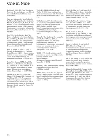 One in Nine
Robbins, J. 2001. The Food Revolution,        Trock, B.J., Hilakivi-Clarke, L. and          Wu, A.H., Pike, M.C. and Stram, D.O.
how your diet can help save your life and     Clarke, R. 2006. Meta-analysis of soy         1999. Meta-analysis: dietary fat intake,
the world. Berkeley, California, USA.         intake and breast cancer risk. Journal of     serum estrogen levels, and the risk of
Conari Press.                                 the National Cancer Institute. 98 (7) 459-    breast cancer. Journal of the National
                                              471.                                          Cancer Institute. 91 (6) 529-534.
Sant, M., Allemani, C., Sieri, S., Krogh,
V., Menard, S., Tagliabue, E., Nardini, E.,   UK Parliament, 1999. Select Committee         Wu, A.H., Wan, P., Hankin, J., Tseng,
Micheli, A., Crosignani, P., Muti, P. and     on European Scrutiny Third and Fourth         C.C., Yu, M.C. and Pike, M.C. 2002.
Berrino, F. 2007. Salad vegetables dietary    report, Use of Bovine Somatotropin            Adolescent and adult soy intake and risk
pattern protects against HER-2-positive       (BST). [online] Available from:               of breast cancer in Asian- Americans.
breast cancer: A prospective Italian study.   http://www.publications.parliament.uk/pa      Carcinogenesis. 23 (9) 1491-1496.
International Journal of Cancer. 121 (4)      /cm199900/cmselect/cmeuleg/23-
911-914.                                      iii/2319.htm#n42 [Accessed August 15          Wu, Y., Yakar, S., Zhao, L.,
                                              2007].                                        Hennighausen, L. and LeRoith, D. 2002.
Shu, X.O., Jin, F., Dai, Q., Wen, W.,                                                       Circulating insulin-like growth factor-I
Potter, J.D., Kushi, L.H., Ruan, Z., Gao,     Wang, X., Wu, X., Liang, Z., Huang, Y.,       levels regulate colon cancer growth and
Y.T. and Zheng, W. 2001. Soyfood intake       Fenech, M. and Xue, J. 2006. A                metastasis. Cancer Research. 62 (4)
during adolescence and subsequent risk        comparison of folic acid deficiency-          1030-1035.
of breast cancer among Chinese women.         induced genomic instability in
Cancer Epidemiology Biomarkers and            lymphocytes of breast cancer patients and     Yakar, S., LeRoith, D. and Brodt, P.
Prevention. 10 (5) 483-488.                   normal non-cancer controls from a             2005. The role of the growth
                                              Chinese population in Yunnan.                 hormone/insulin-like growth factor axis
Sieri, S., Krogh, V., Pala, V., Muti, P.,     Mutagenesis. 21 (1) 41-47.                    in tumor growth and progression:
Micheli, A., Evangelista, A., Tagliabue,                                                    Lessons from animal models. Cytokine
G. and Berrino, F. 2004 . Dietary patterns    WCRF, 1997. Food, nutrition and the           and Growth Factor Reviews. 16 (4-5)
and risk of breast cancer in the ORDET        prevention of cancer: a global perspective    407-420.
cohort. Cancer Epidemiology and               [online]. Available from:
Biomarkers Prevention. 13 (4) 567-572.        http://www.wcrf-                              Yu, H. and Rohan, T. 2000. Role of the
                                              uk.org/report/summary.lasso {Accessed         insulin-like growth factor family in
Steck, S.E., Gaudet, M.M., Eng, S.M.,         September 17 2007].                           cancer development and progression.
Britton, J.A., Teitelbaum, S.L., Neugut,                                                    Journal of the National Cancer Institute.
A.I., Santella, R.M. and Gammon, M.D.         Webster, J. 2005. Animal welfare; limping     92 (18) 1472-1489.
2007. Cooked meat and risk of breast          towards Eden. Oxford: Blackwell
cancer--lifetime versus recent dietary        Publishing Limited.                           Zhang, S., Hunter, D.J., Forman, M.R.,
intake. Epidemiology. 18 (3) 373-382.                                                       Rosner, B.A., Speizer, F.E., Colditz, G.A.,
                                              WHO, 2007. Cancer: diet and physical          Manson, J.E., Hankinson, S.E. and
Thomas, H.V., Key, T.J., Allen, D.S.,         activity’s impact [online]. Available from:   Willett, W.C. 1999. Dietary carotenoids
Moore, J.W., Dowsett, M., Fentiman, I.S.      http://www.who.int/dietphysicalactivity/p     and vitamins A, C, and E and risk of
and Wang, D.Y. 1997. A prospective            ublications/facts/cancer/en/ [Accessed        breast cancer. Journal of the National
study of endogenous serum hormone             August 15 2007].                              Cancer Institute. 91 (6) 547-556.
concentrations and breast cancer risk in
post-menopausal women on the island of
Guernsey. British Journal of Cancer. 76
(3) 401-405.




29
 