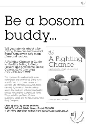 Be a bosom
buddy...
Tell your friends about it by
giving them our easy-to-read
guide with seven-day meal
plan and recipes.
A Fighting Chance: a Guide
to Healthy Eating to Help
Prevent and Overcome Breast
Cancer. £2.40 (inc p&p)
available from VVF
This new easy-to-read colourful guide
summarises the key findings of the VVF’s
scientific report on breast cancer and
provides vital information on which foods
can help fight cancer. Also includes a
seven-day meal plan with inspiring healthy
recipes including our ever-popular Tortilla
Wraps with Mango Salsa, Quinoa
Superbowl Salad and the fabulous Summer
Berry Compote.

Order by post, by phone or online.
VVF, 8 York Court, Wilder Street, Bristol BS2 8QH
T: 0117 970 5190 (Mon-Fri 9am-6pm) W: www.vegetarian.org.uk
 