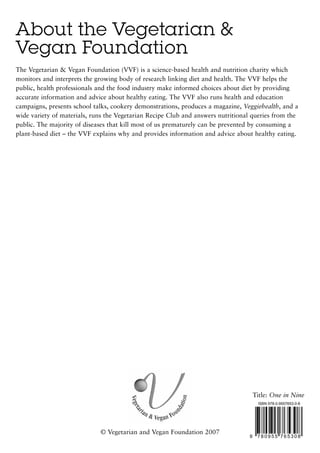 About the Vegetarian &
Vegan Foundation
The Vegetarian & Vegan Foundation (VVF) is a science-based health and nutrition charity which
monitors and interprets the growing body of research linking diet and health. The VVF helps the
public, health professionals and the food industry make informed choices about diet by providing
accurate information and advice about healthy eating. The VVF also runs health and education
campaigns, presents school talks, cookery demonstrations, produces a magazine, Veggiehealth, and a
wide variety of materials, runs the Vegetarian Recipe Club and answers nutritional queries from the
public. The majority of diseases that kill most of us prematurely can be prevented by consuming a
plant-based diet – the VVF explains why and provides information and advice about healthy eating.




                                                                                     Title: One in Nine
                                                                                      ISBN 978-0-9557653-0-8




                             © Vegetarian and Vegan Foundation 2007
                                                                                 9    780955 765308
 