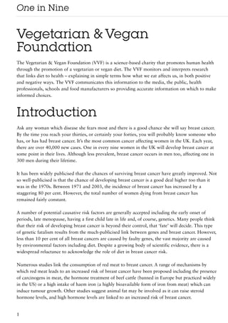 One in Nine

Vegetarian & Vegan
Foundation
The Vegetarian & Vegan Foundation (VVF) is a science-based charity that promotes human health
through the promotion of a vegetarian or vegan diet. The VVF monitors and interprets research
that links diet to health – explaining in simple terms how what we eat affects us, in both positive
and negative ways. The VVF communicates this information to the media, the public, health
professionals, schools and food manufacturers so providing accurate information on which to make
informed choices.



Introduction
Ask any woman which disease she fears most and there is a good chance she will say breast cancer.
By the time you reach your thirties, or certainly your forties, you will probably know someone who
has, or has had breast cancer. It’s the most common cancer affecting women in the UK. Each year,
there are over 40,000 new cases. One in every nine women in the UK will develop breast cancer at
some point in their lives. Although less prevalent, breast cancer occurs in men too, affecting one in
300 men during their lifetime.

It has been widely publicised that the chances of surviving breast cancer have greatly improved. Not
so well-publicised is that the chance of developing breast cancer is a good deal higher too than it
was in the 1970s. Between 1971 and 2003, the incidence of breast cancer has increased by a
staggering 80 per cent. However, the total number of women dying from breast cancer has
remained fairly constant.

A number of potential causative risk factors are generally accepted including the early onset of
periods, late menopause, having a first child late in life and, of course, genetics. Many people think
that their risk of developing breast cancer is beyond their control, that ‘fate’ will decide. This type
of genetic fatalism results from the much-publicised link between genes and breast cancer. However,
less than 10 per cent of all breast cancers are caused by faulty genes, the vast majority are caused
by environmental factors including diet. Despite a growing body of scientific evidence, there is a
widespread reluctance to acknowledge the role of diet in breast cancer risk.

Numerous studies link the consumption of red meat to breast cancer. A range of mechanisms by
which red meat leads to an increased risk of breast cancer have been proposed including the presence
of carcinogens in meat, the hormone treatment of beef cattle (banned in Europe but practiced widely
in the US) or a high intake of haem iron (a highly bioavailable form of iron from meat) which can
induce tumour growth. Other studies suggest animal fat may be involved as it can raise steroid
hormone levels, and high hormone levels are linked to an increased risk of breast cancer.


1
 
