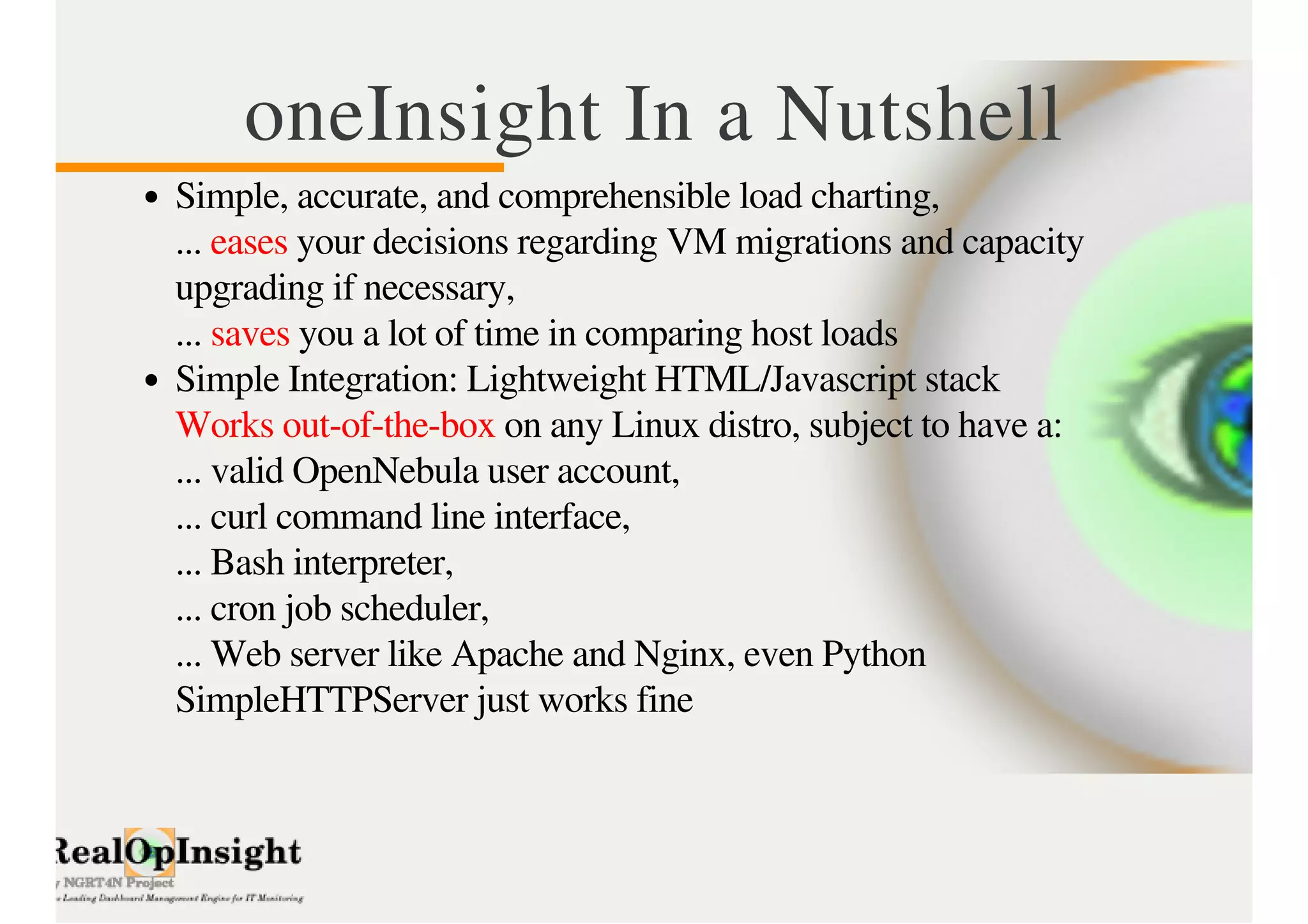 oneInsight In a Nutshell 
Simple, accurate, and comprehensible load charting, 
... eases your decisions regarding VM migrations and capacity 
upgrading if necessary, 
... saves you a lot of time in comparing host loads 
Simple Integration: Lightweight HTML/Javascript stack 
Works out-of-the-box on any Linux distro, subject to have a: 
... valid OpenNebula user account, 
... curl command line interface, 
... Bash interpreter, 
... cron job scheduler, 
... Web server like Apache and Nginx, even Python 
SimpleHTTPServer just works fine 
 