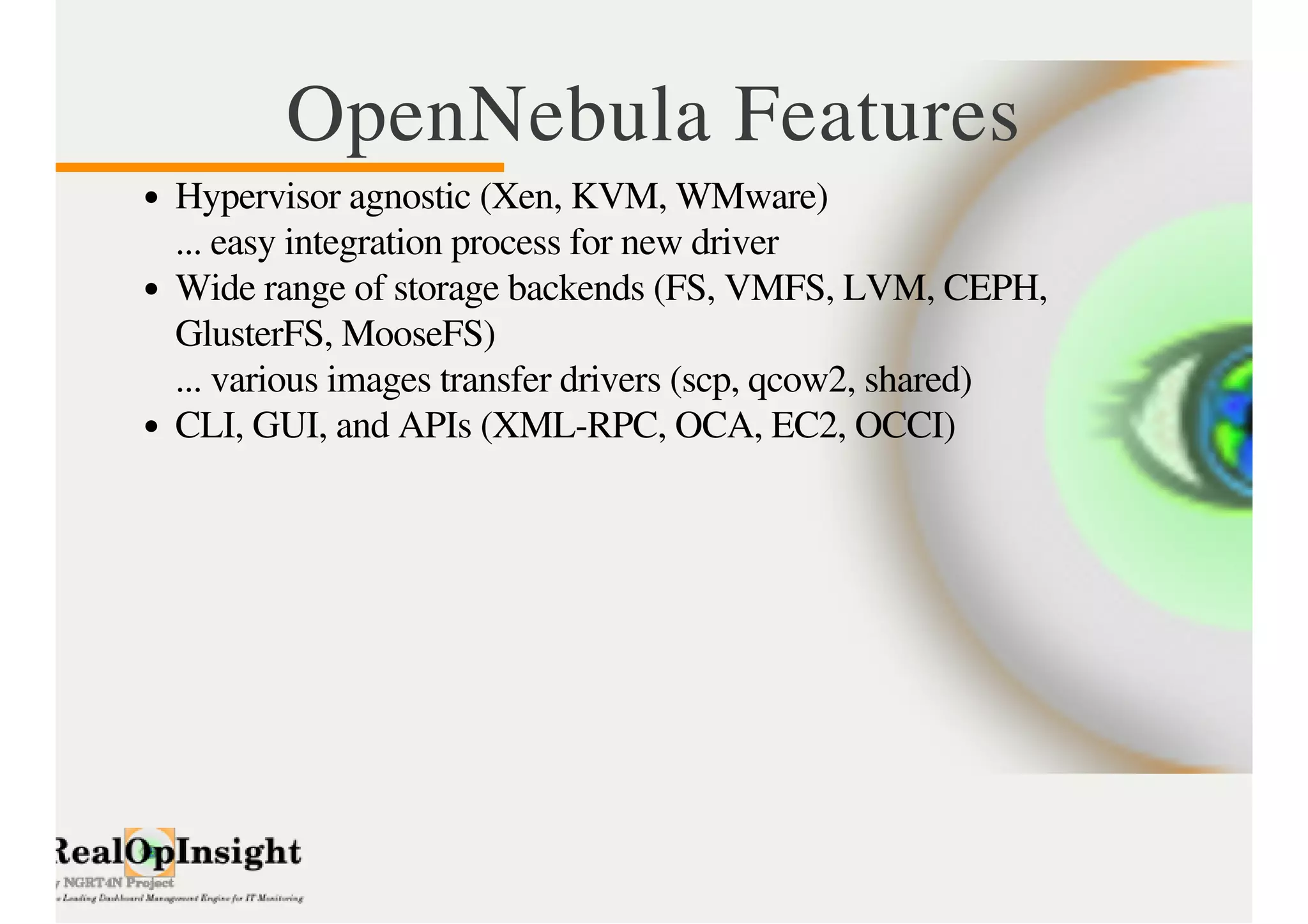 OpenNebula Features 
Hypervisor agnostic (Xen, KVM, WMware) 
... easy integration process for new driver 
Wide range of storage backends (FS, VMFS, LVM, CEPH, 
GlusterFS, MooseFS) 
... various images transfer drivers (scp, qcow2, shared) 
CLI, GUI, and APIs (XML-RPC, OCA, EC2, OCCI) 
 