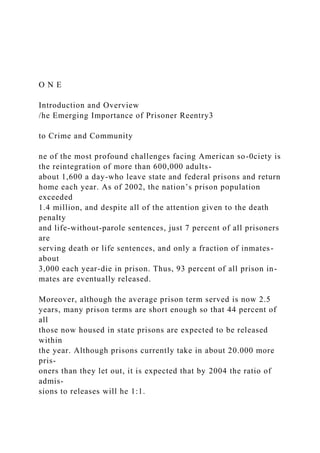 O N E
Introduction and Overview
/he Emerging Importance of Prisoner Reentry3
to Crime and Community
ne of the most profound challenges facing American so-0ciety is
the reintegration of more than 600,000 adults-
about 1,600 a day-who leave state and federal prisons and return
home each year. As of 2002, the nation’s prison population
exceeded
1.4 million, and despite all of the attention given to the death
penalty
and life-without-parole sentences, just 7 percent of all prisoners
are
serving death or life sentences, and only a fraction of inmates-
about
3,000 each year-die in prison. Thus, 93 percent of all prison in-
mates are eventually released.
Moreover, although the average prison term served is now 2.5
years, many prison terms are short enough so that 44 percent of
all
those now housed in state prisons are expected to be released
within
the year. Although prisons currently take in about 20.000 more
pris-
oners than they let out, it is expected that by 2004 the ratio of
admis-
sions to releases will he 1:1.
 