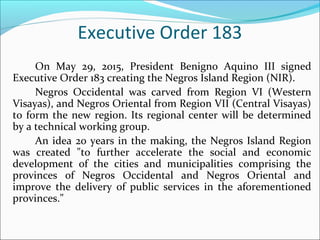 Executive Order 183
On May 29, 2015, President Benigno Aquino III signed
Executive Order 183 creating the Negros Island Region (NIR).
Negros Occidental was carved from Region VI (Western
Visayas), and Negros Oriental from Region VII (Central Visayas)
to form the new region. Its regional center will be determined
by a technical working group.
An idea 20 years in the making, the Negros Island Region
was created "to further accelerate the social and economic
development of the cities and municipalities comprising the
provinces of Negros Occidental and Negros Oriental and
improve the delivery of public services in the aforementioned
provinces."
 