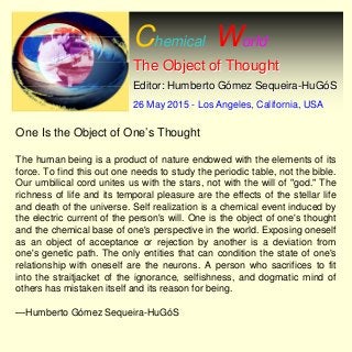 Chemical World
The Object of ThoughtThe Object of Thought
Editor: Humberto GEditor: Humberto Góómez Sequeiramez Sequeira--HuGHuGóóSS
26 May 201526 May 2015 -- Los Angeles, California, USALos Angeles, California, USA
One Is the Object of One’s Thought
The human being is a product of nature endowed with the elements of its
force. To find this out one needs to study the periodic table, not the bible.
Our umbilical cord unites us with the stars, not with the will of "god." The
richness of life and its temporal pleasure are the effects of the stellar life
and death of the universe. Self realization is a chemical event induced by
the electric current of the person's will. One is the object of one's thought
and the chemical base of one's perspective in the world. Exposing oneself
as an object of acceptance or rejection by another is a deviation from
one's genetic path. The only entities that can condition the state of one's
relationship with oneself are the neurons. A person who sacrifices to fit
into the straitjacket of the ignorance, selfishness, and dogmatic mind of
others has mistaken itself and its reason for being.
—Humberto Gómez Sequeira-HuGóS
 