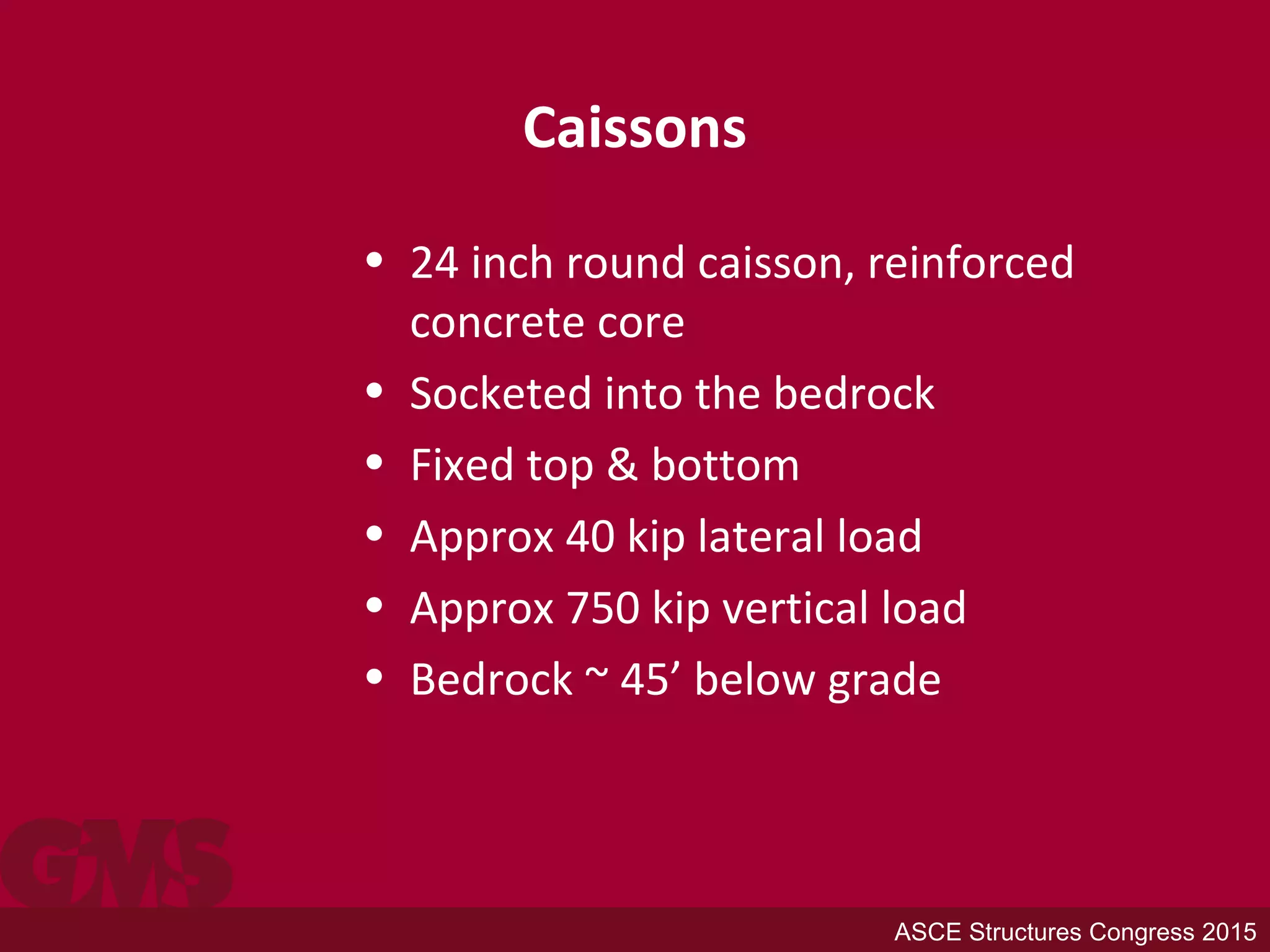 Caissons
• 24 inch round caisson, reinforced
concrete core
• Socketed into the bedrock
• Fixed top & bottom
• Approx 40 kip lateral load
• Approx 750 kip vertical load
• Bedrock ~ 45’ below grade
ASCE Structures Congress 2015
 