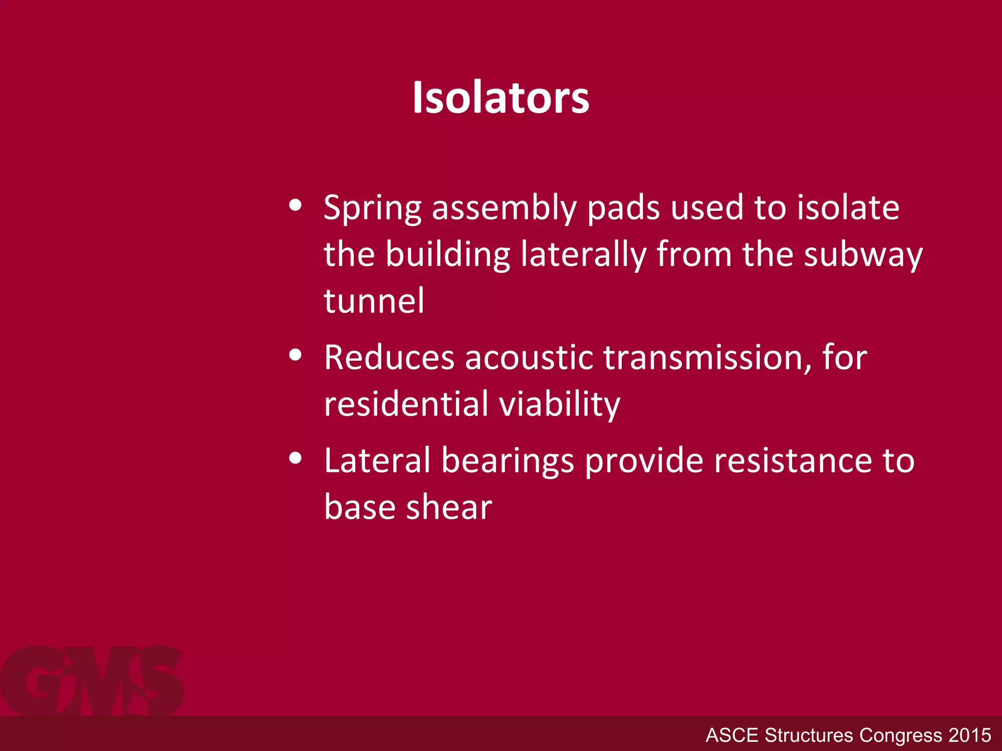 Isolators
• Spring assembly pads used to isolate
the building laterally from the subway
tunnel
• Reduces acoustic transmission, for
residential viability
• Lateral bearings provide resistance to
base shear
ASCE Structures Congress 2015
 