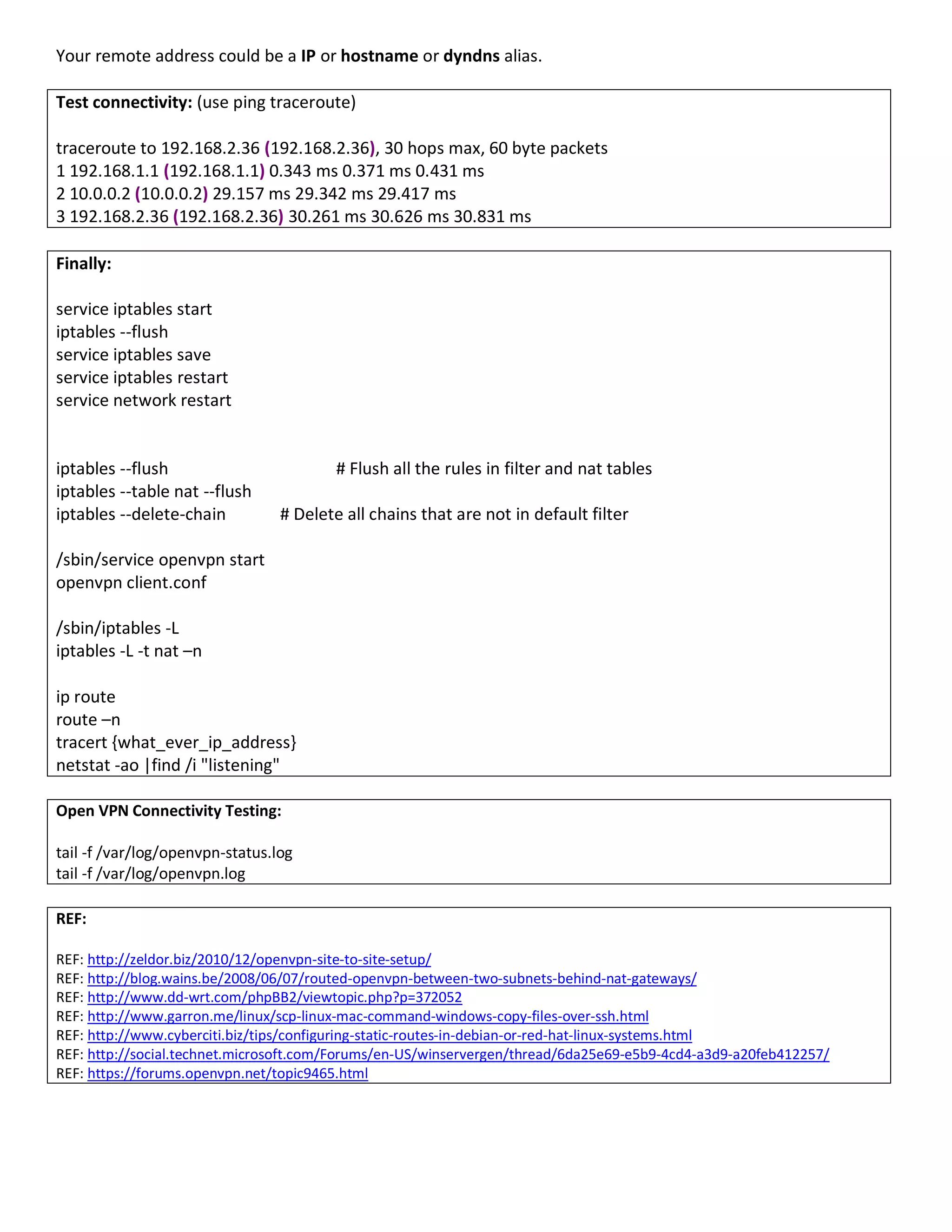 Your remote address could be a IP or hostname or dyndns alias.
Test connectivity: (use ping traceroute)
traceroute to 192.168.2.36 (192.168.2.36), 30 hops max, 60 byte packets
1 192.168.1.1 (192.168.1.1) 0.343 ms 0.371 ms 0.431 ms
2 10.0.0.2 (10.0.0.2) 29.157 ms 29.342 ms 29.417 ms
3 192.168.2.36 (192.168.2.36) 30.261 ms 30.626 ms 30.831 ms
Finally:
service iptables start
iptables --flush
service iptables save
service iptables restart
service network restart
iptables --flush # Flush all the rules in filter and nat tables
iptables --table nat --flush
iptables --delete-chain # Delete all chains that are not in default filter
/sbin/service openvpn start
openvpn client.conf
/sbin/iptables -L
iptables -L -t nat –n
ip route
route –n
tracert {what_ever_ip_address}
netstat -ao |find /i "listening"
Open VPN Connectivity Testing:
tail -f /var/log/openvpn-status.log
tail -f /var/log/openvpn.log
REF:
REF: http://zeldor.biz/2010/12/openvpn-site-to-site-setup/
REF: http://blog.wains.be/2008/06/07/routed-openvpn-between-two-subnets-behind-nat-gateways/
REF: http://www.dd-wrt.com/phpBB2/viewtopic.php?p=372052
REF: http://www.garron.me/linux/scp-linux-mac-command-windows-copy-files-over-ssh.html
REF: http://www.cyberciti.biz/tips/configuring-static-routes-in-debian-or-red-hat-linux-systems.html
REF: http://social.technet.microsoft.com/Forums/en-US/winservergen/thread/6da25e69-e5b9-4cd4-a3d9-a20feb412257/
REF: https://forums.openvpn.net/topic9465.html
 