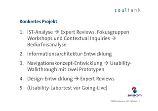 Konkretes Projekt

1. IST-Analyse Expert Reviews, Fokusgruppen
   Workshops und Contextual Inquiries
   Bedürfnisanalyse
2. Informationsarchitektur-Entwicklung
3. Navigationskonzept-Entwicklung         Usability-
   Walkthrough mit zwei Prototypen
4. Design-Entwicklung     Expert Reviews
5. (Usability-Labortest vor Going-Live)

                                          ONE Konferenz 2012 | Folie 11
 