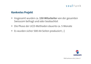 Konkretes Projekt

  Insgesamt wurden ca. 150 Mitarbeiter von der gesamten
  Swisscom befragt und oder beobachtet
  Die Phase der UCD-Methoden dauerte ca. 5 Monate
  Es wurden sicher 500 A4-Seiten produziert ;-)




                                              ONE Konferenz 2012 | Folie 17
 