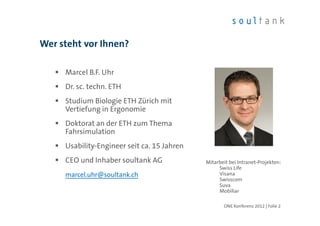 Wer steht vor Ihnen?

     Marcel B.F. Uhr
     Dr. sc. techn. ETH
     Studium Biologie ETH Zürich mit
     Vertiefung in Ergonomie
     Doktorat an der ETH zum Thema
     Fahrsimulation
     Usability-Engineer seit ca. 15 Jahren
     CEO und Inhaber soultank AG             Mitarbeit bei Intranet-Projekten:
                                                  Swiss Life
     marcel.uhr@soultank.ch                       Visana
                                                  Swisscom
                                                  Suva
                                                  Mobiliar

                                                    ONE Konferenz 2012 | Folie 2
 