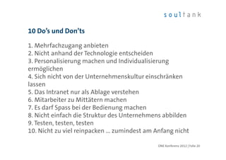 10 Do’s und Don’ts

1. Mehrfachzugang anbieten
2. Nicht anhand der Technologie entscheiden
3. Personalisierung machen und Individualisierung
ermöglichen
4. Sich nicht von der Unternehmenskultur einschränken
lassen
5. Das Intranet nur als Ablage verstehen
6. Mitarbeiter zu Mittätern machen
7. Es darf Spass bei der Bedienung machen
8. Nicht einfach die Struktur des Unternehmens abbilden
9. Testen, testen, testen
10. Nicht zu viel reinpacken ... zumindest am Anfang nicht

                                              ONE Konferenz 2012 | Folie 20
 
