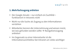 1. Mehrfachzugang anbieten

  Der Google-Ansatz – nur einfach ein Suchfeld –
  funktioniert in Intranets nicht
  Nicht nur die Suche als Zugang zu den Informationen
  verstehen
  Mitarbeiter kennen die Unternehmung und wissen meist,
  wo was gefunden werden sollte Navigationszugang
  anbieten
  Im Gegensatz zu einer Internetseite ist die
  Informationsarchitektur bei Intranet um vieles wichtiger


                                             ONE Konferenz 2012 | Folie 21
 
