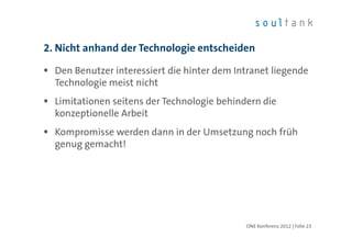2. Nicht anhand der Technologie entscheiden

  Den Benutzer interessiert die hinter dem Intranet liegende
  Technologie meist nicht
  Limitationen seitens der Technologie behindern die
  konzeptionelle Arbeit
  Kompromisse werden dann in der Umsetzung noch früh
  genug gemacht!




                                             ONE Konferenz 2012 | Folie 23
 