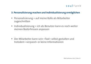 3. Personalisierung machen und Individualisierung ermöglichen

  Personalisierung = auf meine Rolle als Mitarbeiter
  zugeschnitten
  Individualisierung = ich als Benutzer kann es noch weiter
  meinen Bedürfnissen anpassen


  Der Mitarbeiter kann sein «Tool» selbst gestalten und
  trotzdem «verpasst» er keine Informationen




                                              ONE Konferenz 2012 | Folie 25
 