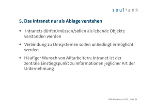 5. Das Intranet nur als Ablage verstehen

  Intranets dürfen/müssen/sollen als lebende Objekte
  verstanden werden
  Verbindung zu Umsystemen sollen unbedingt ermöglicht
  werden
  Häufiger Wunsch von Mitarbeitern: Intranet ist der
  zentrale Einstiegspunkt zu Informationen jeglicher Art der
  Unternehmung




                                              ONE Konferenz 2012 | Folie 29
 