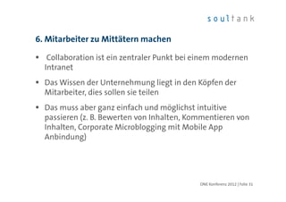 6. Mitarbeiter zu Mittätern machen

   Collaboration ist ein zentraler Punkt bei einem modernen
  Intranet
  Das Wissen der Unternehmung liegt in den Köpfen der
  Mitarbeiter, dies sollen sie teilen
  Das muss aber ganz einfach und möglichst intuitive
  passieren (z. B. Bewerten von Inhalten, Kommentieren von
  Inhalten, Corporate Microblogging mit Mobile App
  Anbindung)




                                             ONE Konferenz 2012 | Folie 31
 