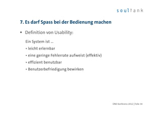 7. Es darf Spass bei der Bedienung machen

  Definition von Usability:
  Ein System ist …
  • leicht erlernbar
  • eine geringe Fehlerrate aufweist (effektiv)
  • effizient benutzbar
  • Benutzerbefriedigung bewirken




                                                  ONE Konferenz 2012 | Folie 34
 