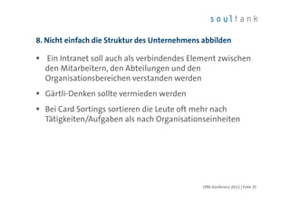 8. Nicht einfach die Struktur des Unternehmens abbilden

  Ein Intranet soll auch als verbindendes Element zwischen
  den Mitarbeitern, den Abteilungen und den
  Organisationsbereichen verstanden werden
  Gärtli-Denken sollte vermieden werden
  Bei Card Sortings sortieren die Leute oft mehr nach
  Tätigkeiten/Aufgaben als nach Organisationseinheiten




                                               ONE Konferenz 2012 | Folie 35
 