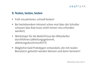 9. Testen, testen, testen

  Früh visualisieren, schnell testen!
  Bei bestehendem Intranet schon mal über die Schulter
  schauen (das Rad muss nicht immer neu erfunden
  werden)
  Workshops für die Bedürfnisse der Mitarbeiter
  durchführen (abteilungsgetrennt,
  abteilungsdurchmischt?!?)
  Möglichst bald Prototypen entwickeln, die mit realen
  Benutzern getestet werden können und dann iterieren!


                                            ONE Konferenz 2012 | Folie 37
 