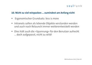 10. Nicht zu viel reinpacken ... zumindest am Anfang nicht

   Ergonomischer Grundsatz: less is more
  Intranets sollen als lebende Objekte verstanden werden
  und auch nach Relaunch immer weiterentwickelt werden
  Dies hält auch die «Spannung» für den Benutzer aufrecht
  … doch aufgepasst, nicht zu wild!




                                                ONE Konferenz 2012 | Folie 39
 