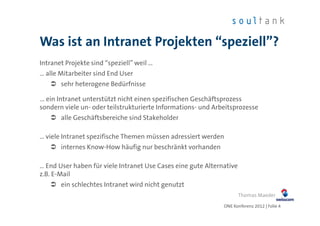 Was ist an Intranet Projekten “speziell”?
Intranet Projekte sind “speziell” weil …
… alle Mitarbeiter sind End User
       sehr heterogene Bedürfnisse

… ein Intranet unterstützt nicht einen spezifischen Geschäftsprozess
sondern viele un- oder teilstrukturierte Informations- und Arbeitsprozesse
       alle Geschäftsbereiche sind Stakeholder

… viele Intranet spezifische Themen müssen adressiert werden
       internes Know-How häufig nur beschränkt vorhanden

… End User haben für viele Intranet Use Cases eine gute Alternative
z.B. E-Mail
       ein schlechtes Intranet wird nicht genutzt
                                                                      Thomas Maeder
                                                              ONE Konferenz 2012 | Folie 4
 
