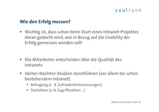 Wie den Erfolg messen?

  Wichtig ist, dass schon beim Start eines Intranet-Projektes
  daran gedacht wird, wie in Bezug auf die Usability der
  Erfolg gemessen werden soll!


  Die Mitarbeiter entscheiden über die Qualität des
  Intranets
  Vorher-Nachher-Studien durchführen (vor allem bei schon
  bestehendem Intranet)
     Befragung (z . B. Zufriedenheitsmessungen)
     Statistiken (z. B. Zugriffszahlen …)


                                                  ONE Konferenz 2012 | Folie 42
 