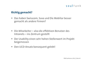 Richtig gemacht?

  Das haben Swisscom, Suva und Die Mobiliar besser
  gemacht als andere Firmen?


  Die Mitarbeiter – also die effektiven Benutzer des
  Intranets – ins Zentrum gestellt
  Der Usability einen sehr hohen Stellenwert im Projekt
  beigemessen
  Den UCD-Ansatz konsequent gelebt!



                                              ONE Konferenz 2012 | Folie 45
 